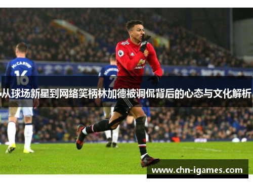 从球场新星到网络笑柄林加德被调侃背后的心态与文化解析 从球场新星到网络笑柄林加德被调侃背后的心态与文化解析