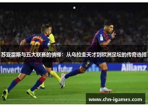 苏亚雷斯与五大联赛的情缘：从乌拉圭天才到欧洲足坛的传奇选择