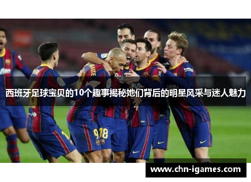 西班牙足球宝贝的10个趣事揭秘她们背后的明星风采与迷人魅力 西班牙足球宝贝的10个趣事揭秘她们背后的明星风采与迷人魅力