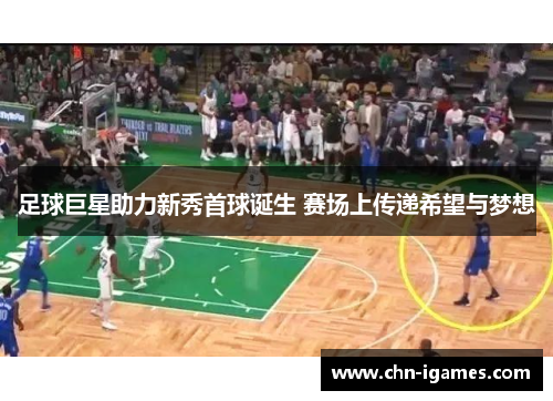 足球巨星助力新秀首球诞生 赛场上传递希望与梦想 足球巨星助力新秀首球诞生 赛场上传递希望与梦想