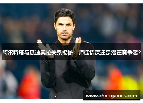 阿尔特塔与瓜迪奥拉关系揭秘:师徒情深还是潜在竞争者? 阿尔特塔与瓜迪奥拉关系揭秘:师徒情深还是潜在竞争者?