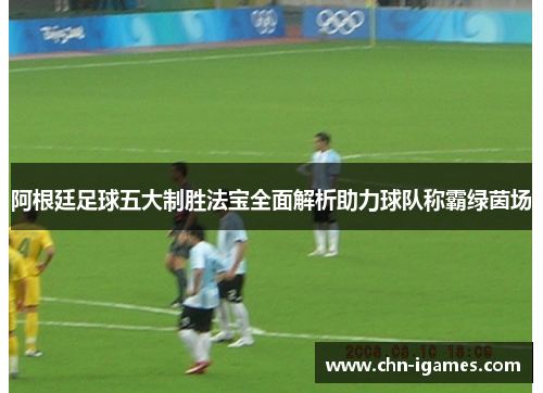 阿根廷足球五大制胜法宝全面解析助力球队称霸绿茵场