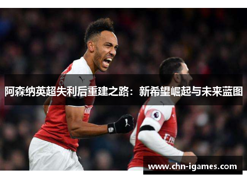 阿森纳英超失利后重建之路：新希望崛起与未来蓝图