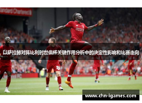 以萨拉赫对阵比利时世俱杯关键作用分析中的决定性影响和比赛走向