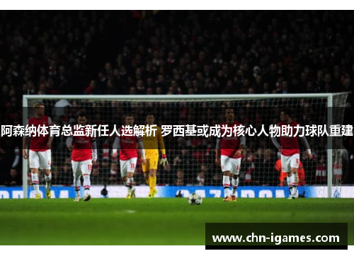 阿森纳体育总监新任人选解析 罗西基或成为核心人物助力球队重建