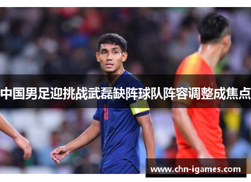 中国男足迎挑战武磊缺阵球队阵容调整成焦点 中国男足迎挑战武磊缺阵球队阵容调整成焦点