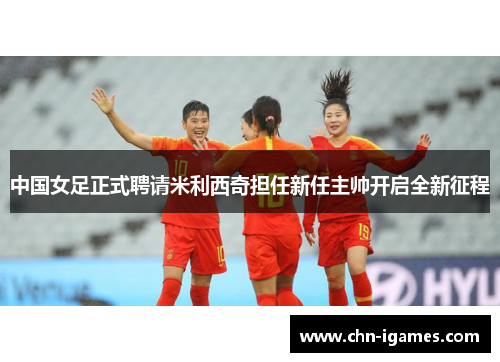 中国女足正式聘请米利西奇担任新任主帅开启全新征程 中国女足正式聘请米利西奇担任新任主帅开启全新征程