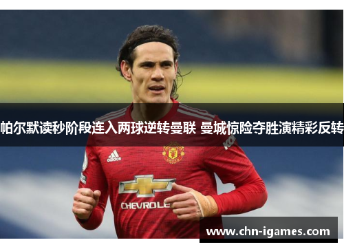 帕尔默读秒阶段连入两球逆转曼联 曼城惊险夺胜演精彩反转