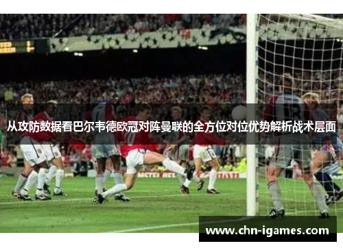 从攻防数据看巴尔韦德欧冠对阵曼联的全方位对位优势解析战术层面