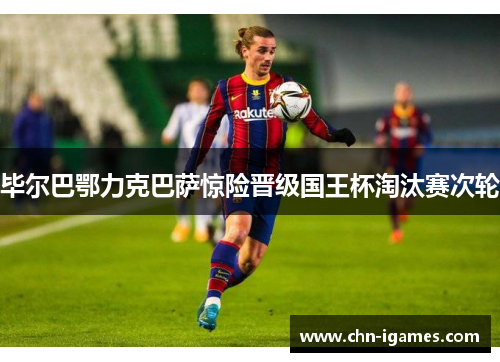 毕尔巴鄂力克巴萨惊险晋级国王杯淘汰赛次轮 毕尔巴鄂力克巴萨惊险晋级国王杯淘汰赛次轮